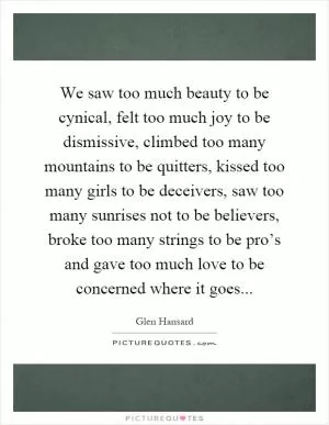 We saw too much beauty to be cynical, felt too much joy to be dismissive, climbed too many mountains to be quitters, kissed too many girls to be deceivers, saw too many sunrises not to be believers, broke too many strings to be pro’s and gave too much love to be concerned where it goes Picture Quote #1