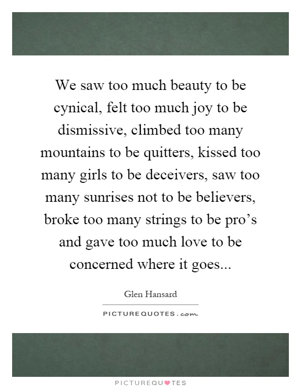 We saw too much beauty to be cynical, felt too much joy to be dismissive, climbed too many mountains to be quitters, kissed too many girls to be deceivers, saw too many sunrises not to be believers, broke too many strings to be pro's and gave too much love to be concerned where it goes Picture Quote #1