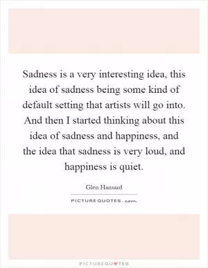 Sadness is a very interesting idea, this idea of sadness being some kind of default setting that artists will go into. And then I started thinking about this idea of sadness and happiness, and the idea that sadness is very loud, and happiness is quiet Picture Quote #1