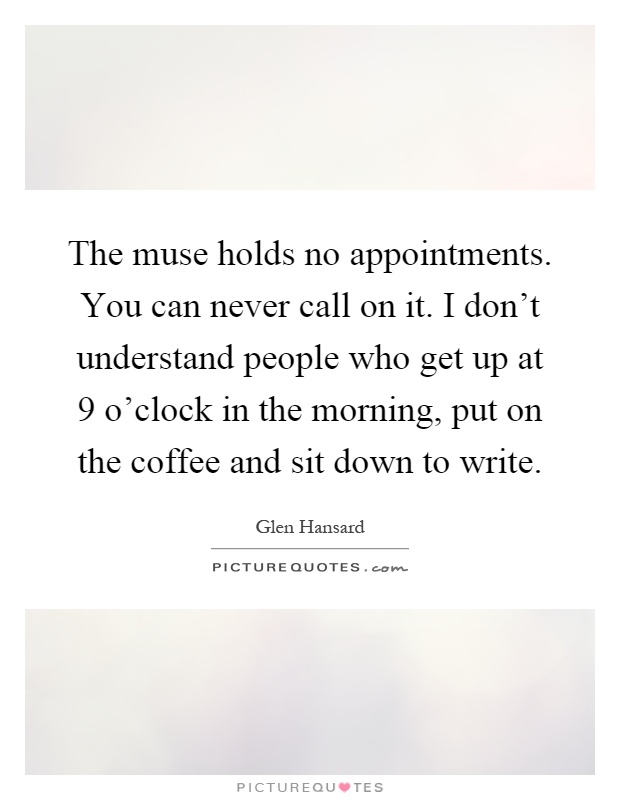 The muse holds no appointments. You can never call on it. I don't understand people who get up at 9 o'clock in the morning, put on the coffee and sit down to write Picture Quote #1