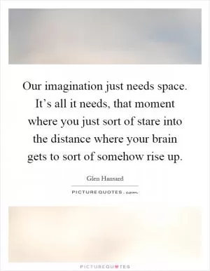 Our imagination just needs space. It’s all it needs, that moment where you just sort of stare into the distance where your brain gets to sort of somehow rise up Picture Quote #1
