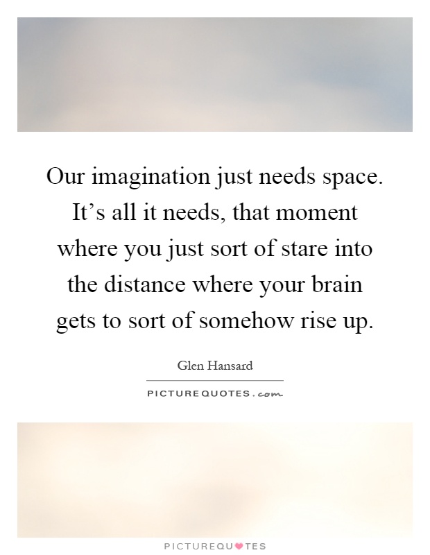 Our imagination just needs space. It's all it needs, that moment where you just sort of stare into the distance where your brain gets to sort of somehow rise up Picture Quote #1