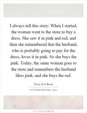 I always tell this story: When I started, the woman went to the store to buy a dress. She saw it in pink and red, and then she remembered that the husband, who is probably going to pay for the dress, loves it in pink. So she buys the pink. Today, the same woman goes to the store and remembers the husband likes pink, and she buys the red Picture Quote #1