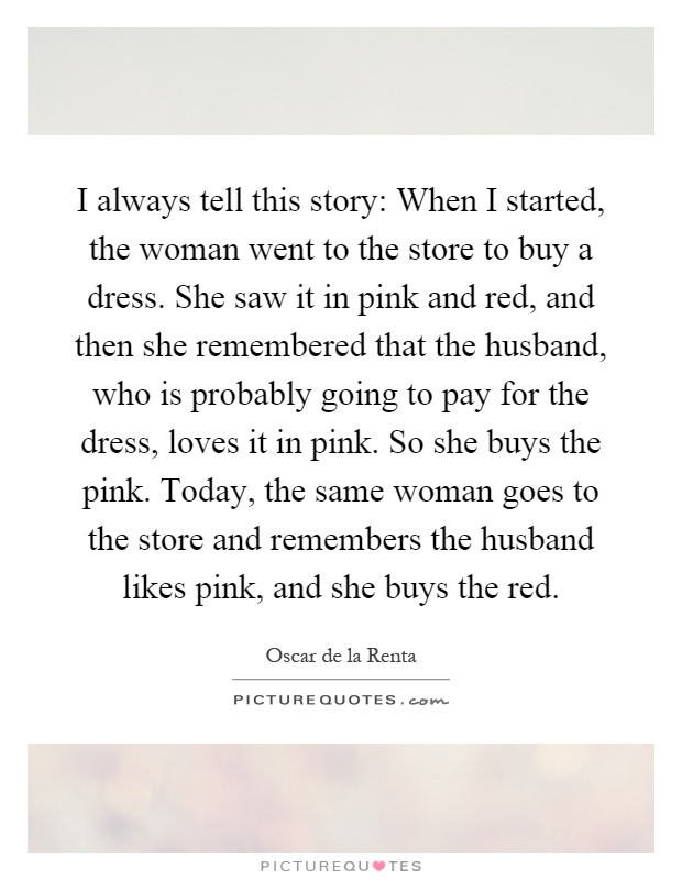 I always tell this story: When I started, the woman went to the store to buy a dress. She saw it in pink and red, and then she remembered that the husband, who is probably going to pay for the dress, loves it in pink. So she buys the pink. Today, the same woman goes to the store and remembers the husband likes pink, and she buys the red Picture Quote #1