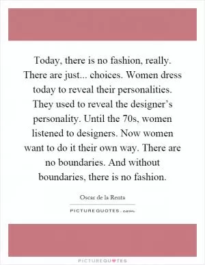 Today, there is no fashion, really. There are just... choices. Women dress today to reveal their personalities. They used to reveal the designer’s personality. Until the 70s, women listened to designers. Now women want to do it their own way. There are no boundaries. And without boundaries, there is no fashion Picture Quote #1
