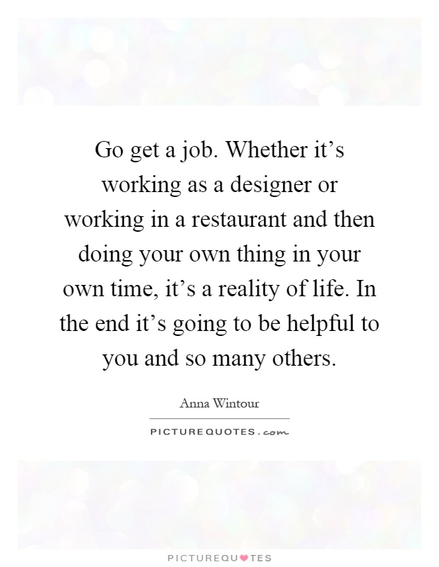 Go get a job. Whether it's working as a designer or working in a restaurant and then doing your own thing in your own time, it's a reality of life. In the end it's going to be helpful to you and so many others Picture Quote #1
