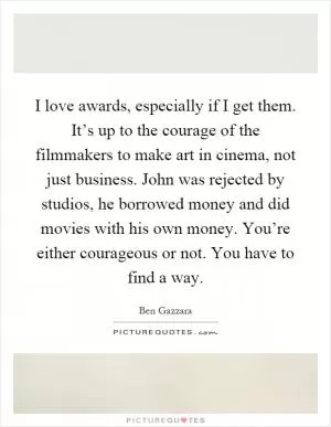 I love awards, especially if I get them. It’s up to the courage of the filmmakers to make art in cinema, not just business. John was rejected by studios, he borrowed money and did movies with his own money. You’re either courageous or not. You have to find a way Picture Quote #1