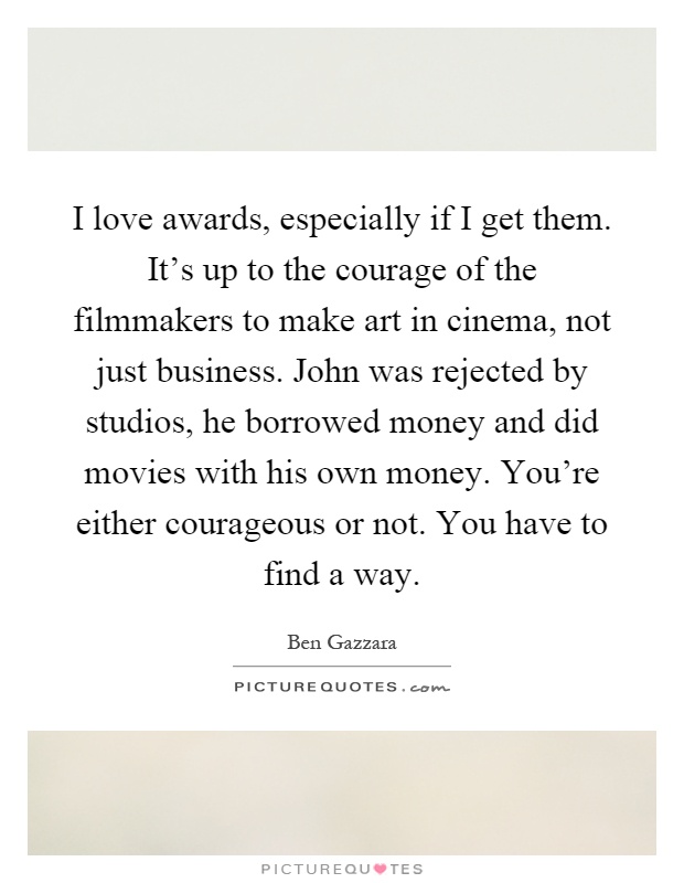 I love awards, especially if I get them. It's up to the courage of the filmmakers to make art in cinema, not just business. John was rejected by studios, he borrowed money and did movies with his own money. You're either courageous or not. You have to find a way Picture Quote #1