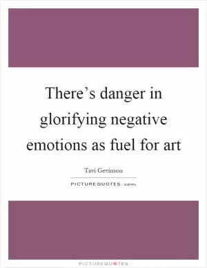 There’s danger in glorifying negative emotions as fuel for art Picture Quote #1