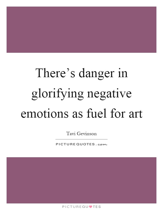 There's danger in glorifying negative emotions as fuel for art Picture Quote #1