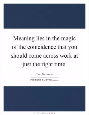 Meaning lies in the magic of the coincidence that you should come across work at just the right time Picture Quote #1