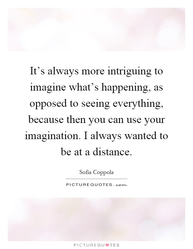 It's always more intriguing to imagine what's happening, as opposed to seeing everything, because then you can use your imagination. I always wanted to be at a distance Picture Quote #1