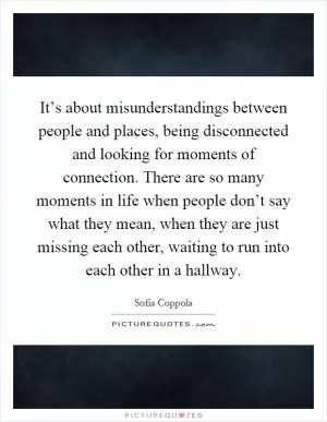 It’s about misunderstandings between people and places, being disconnected and looking for moments of connection. There are so many moments in life when people don’t say what they mean, when they are just missing each other, waiting to run into each other in a hallway Picture Quote #1