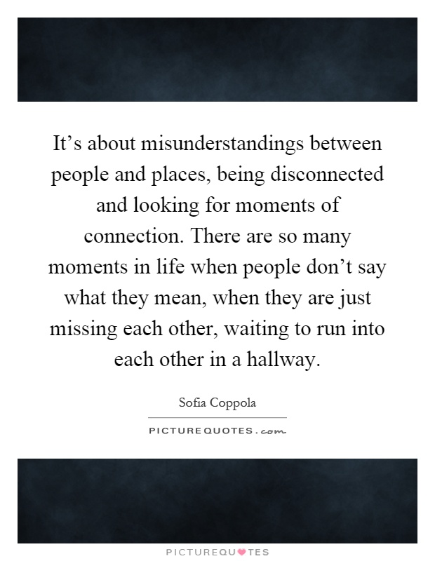 It's about misunderstandings between people and places, being disconnected and looking for moments of connection. There are so many moments in life when people don't say what they mean, when they are just missing each other, waiting to run into each other in a hallway Picture Quote #1