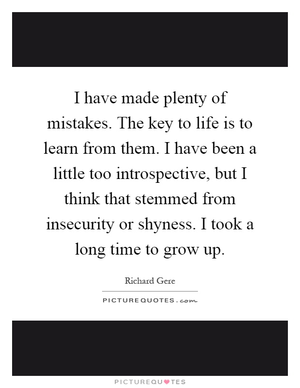 I have made plenty of mistakes. The key to life is to learn from them. I have been a little too introspective, but I think that stemmed from insecurity or shyness. I took a long time to grow up Picture Quote #1