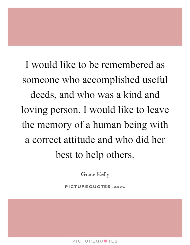 I would like to be remembered as someone who accomplished useful deeds, and who was a kind and loving person. I would like to leave the memory of a human being with a correct attitude and who did her best to help others Picture Quote #1