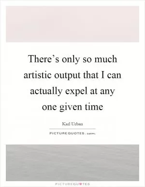 There’s only so much artistic output that I can actually expel at any one given time Picture Quote #1