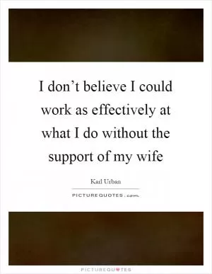 I don’t believe I could work as effectively at what I do without the support of my wife Picture Quote #1
