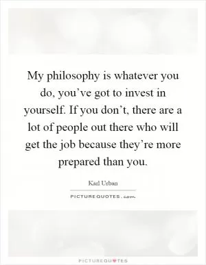 My philosophy is whatever you do, you’ve got to invest in yourself. If you don’t, there are a lot of people out there who will get the job because they’re more prepared than you Picture Quote #1