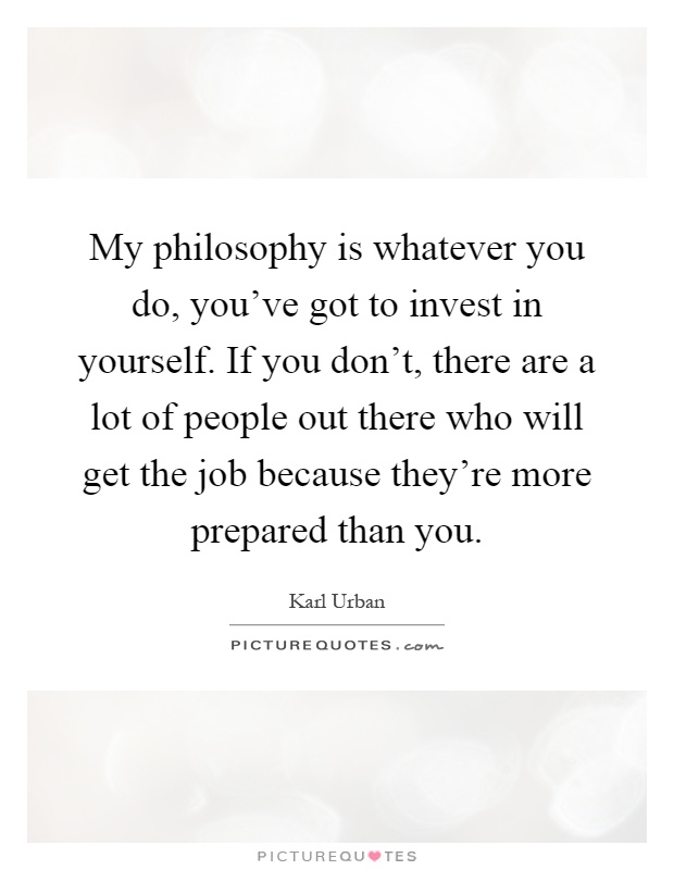 My philosophy is whatever you do, you've got to invest in yourself. If you don't, there are a lot of people out there who will get the job because they're more prepared than you Picture Quote #1