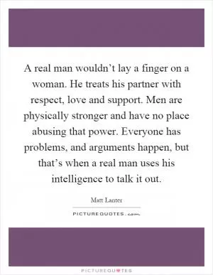 A real man wouldn’t lay a finger on a woman. He treats his partner with respect, love and support. Men are physically stronger and have no place abusing that power. Everyone has problems, and arguments happen, but that’s when a real man uses his intelligence to talk it out Picture Quote #1