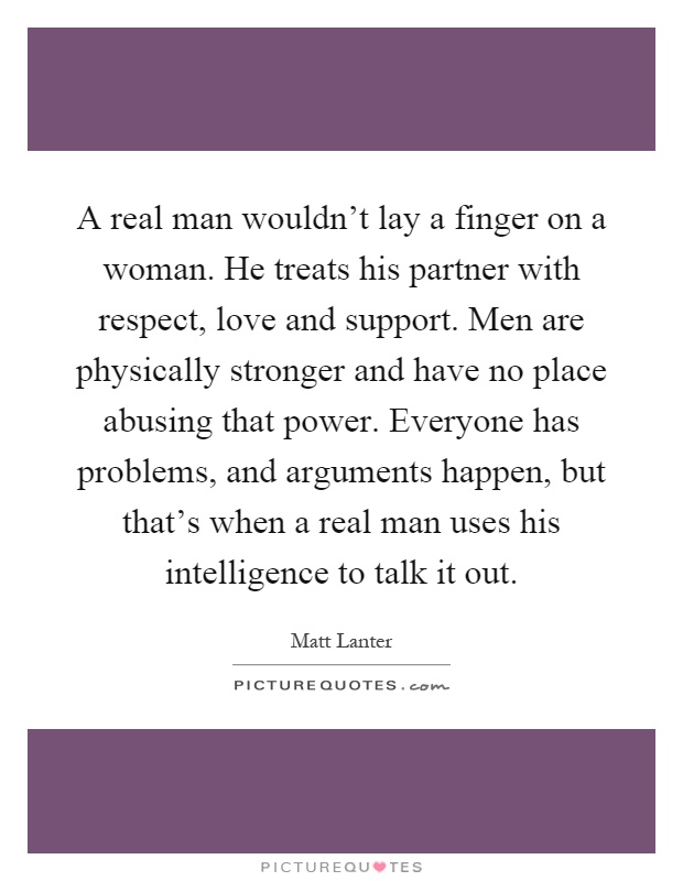 A real man wouldn't lay a finger on a woman. He treats his partner with respect, love and support. Men are physically stronger and have no place abusing that power. Everyone has problems, and arguments happen, but that's when a real man uses his intelligence to talk it out Picture Quote #1