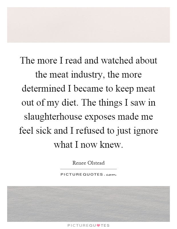 The more I read and watched about the meat industry, the more determined I became to keep meat out of my diet. The things I saw in slaughterhouse exposes made me feel sick and I refused to just ignore what I now knew Picture Quote #1