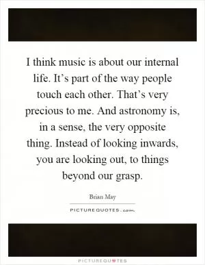 I think music is about our internal life. It’s part of the way people touch each other. That’s very precious to me. And astronomy is, in a sense, the very opposite thing. Instead of looking inwards, you are looking out, to things beyond our grasp Picture Quote #1