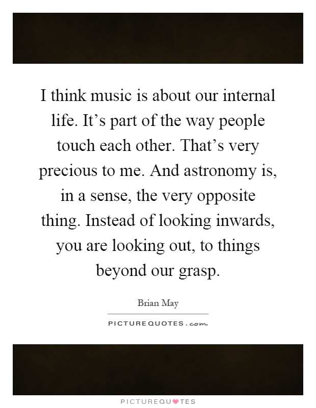 I think music is about our internal life. It's part of the way people touch each other. That's very precious to me. And astronomy is, in a sense, the very opposite thing. Instead of looking inwards, you are looking out, to things beyond our grasp Picture Quote #1