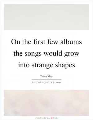 On the first few albums the songs would grow into strange shapes Picture Quote #1
