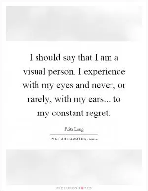I should say that I am a visual person. I experience with my eyes and never, or rarely, with my ears... to my constant regret Picture Quote #1