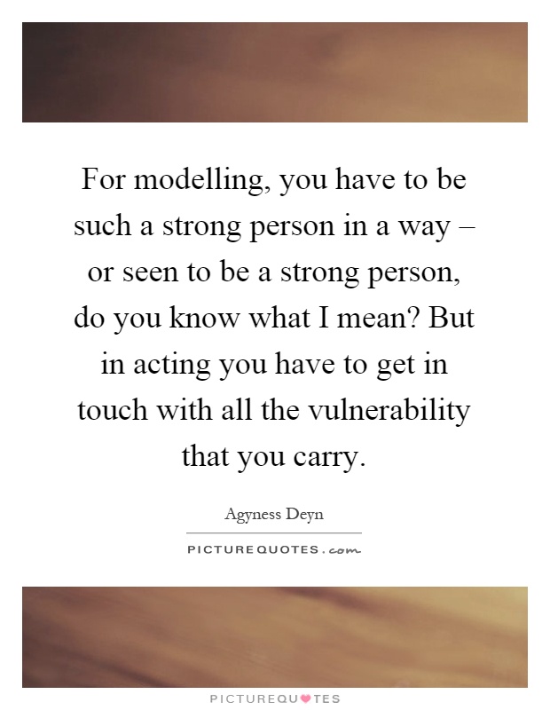 For modelling, you have to be such a strong person in a way – or seen to be a strong person, do you know what I mean? But in acting you have to get in touch with all the vulnerability that you carry Picture Quote #1