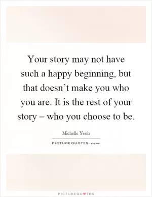 Your story may not have such a happy beginning, but that doesn’t make you who you are. It is the rest of your story – who you choose to be Picture Quote #1