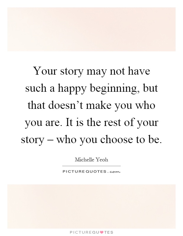 Your story may not have such a happy beginning, but that doesn't make you who you are. It is the rest of your story – who you choose to be Picture Quote #1
