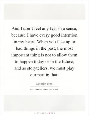 And I don’t feel any fear in a sense, because I have every good intention in my heart. When you face up to bad things in the past, the most important thing is not to allow them to happen today or in the future, and as storytellers, we must play our part in that Picture Quote #1