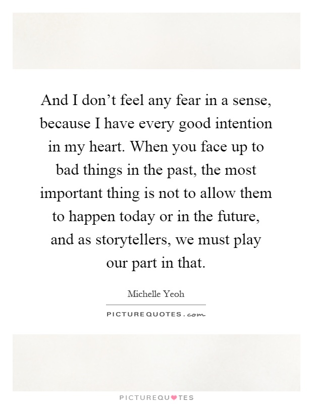 And I don't feel any fear in a sense, because I have every good intention in my heart. When you face up to bad things in the past, the most important thing is not to allow them to happen today or in the future, and as storytellers, we must play our part in that Picture Quote #1