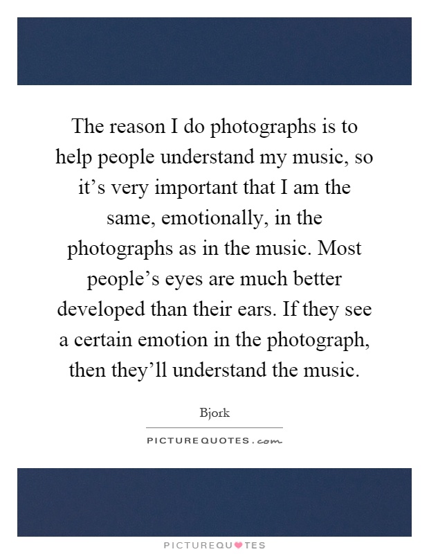 The reason I do photographs is to help people understand my music, so it's very important that I am the same, emotionally, in the photographs as in the music. Most people's eyes are much better developed than their ears. If they see a certain emotion in the photograph, then they'll understand the music Picture Quote #1