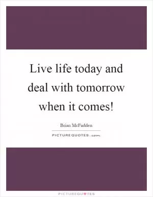 Live life today and deal with tomorrow when it comes! Picture Quote #1