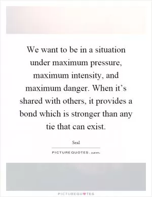 We want to be in a situation under maximum pressure, maximum intensity, and maximum danger. When it’s shared with others, it provides a bond which is stronger than any tie that can exist Picture Quote #1