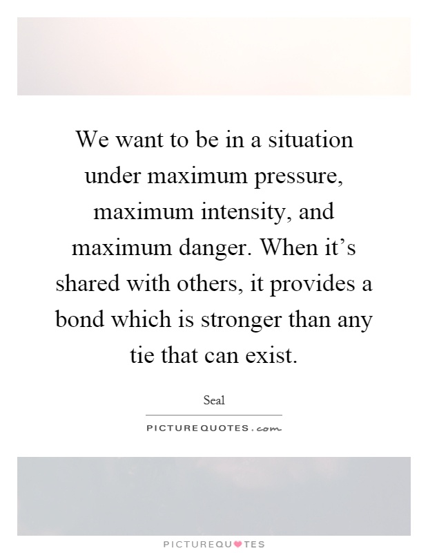 We want to be in a situation under maximum pressure, maximum intensity, and maximum danger. When it's shared with others, it provides a bond which is stronger than any tie that can exist Picture Quote #1