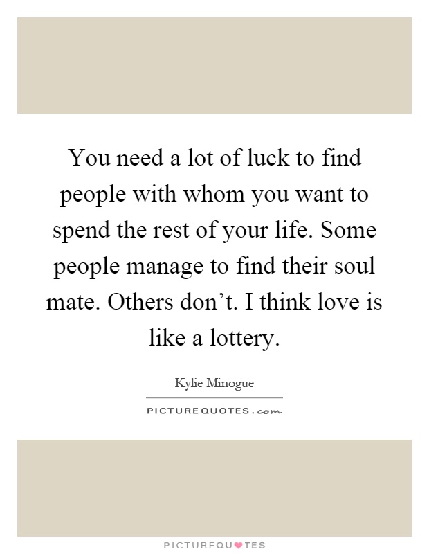 You need a lot of luck to find people with whom you want to spend the rest of your life. Some people manage to find their soul mate. Others don't. I think love is like a lottery Picture Quote #1