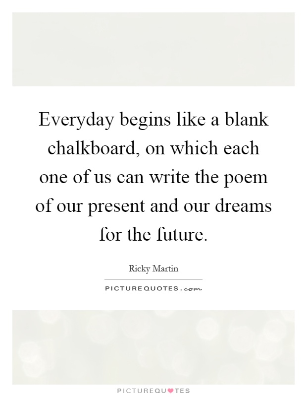 Everyday begins like a blank chalkboard, on which each one of us can write the poem of our present and our dreams for the future Picture Quote #1