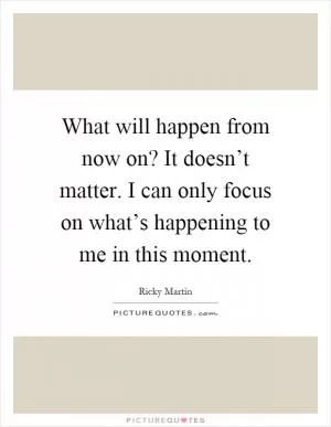 What will happen from now on? It doesn’t matter. I can only focus on what’s happening to me in this moment Picture Quote #1