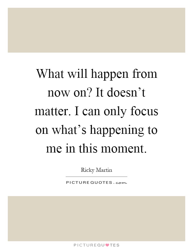 What will happen from now on? It doesn't matter. I can only focus on what's happening to me in this moment Picture Quote #1