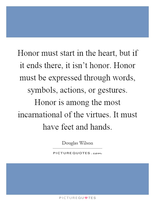Honor must start in the heart, but if it ends there, it isn't honor. Honor must be expressed through words, symbols, actions, or gestures. Honor is among the most incarnational of the virtues. It must have feet and hands Picture Quote #1