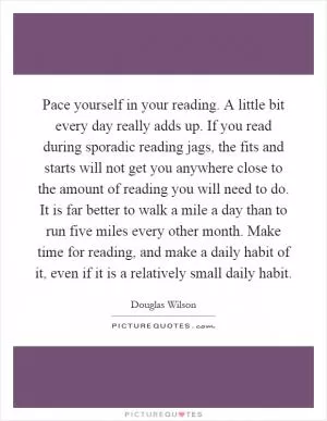 Pace yourself in your reading. A little bit every day really adds up. If you read during sporadic reading jags, the fits and starts will not get you anywhere close to the amount of reading you will need to do. It is far better to walk a mile a day than to run five miles every other month. Make time for reading, and make a daily habit of it, even if it is a relatively small daily habit Picture Quote #1