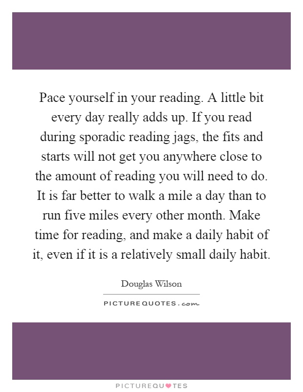 Pace yourself in your reading. A little bit every day really adds up. If you read during sporadic reading jags, the fits and starts will not get you anywhere close to the amount of reading you will need to do. It is far better to walk a mile a day than to run five miles every other month. Make time for reading, and make a daily habit of it, even if it is a relatively small daily habit Picture Quote #1