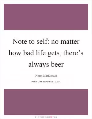 Note to self: no matter how bad life gets, there’s always beer Picture Quote #1