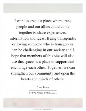 I want to create a place where trans people and our allies could come together to share experiences, information and ideas. Being transgender or loving someone who is transgender can be challenging in our society and I hope that members of this site will also use this space as a place to support and encourage each other. Together, we can strengthen our community and open the hearts and minds of others Picture Quote #1