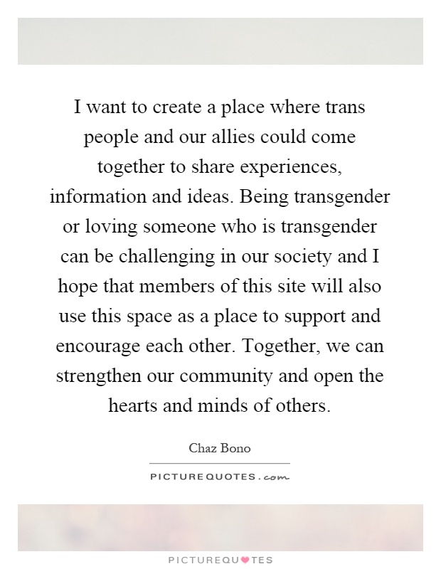 I want to create a place where trans people and our allies could come together to share experiences, information and ideas. Being transgender or loving someone who is transgender can be challenging in our society and I hope that members of this site will also use this space as a place to support and encourage each other. Together, we can strengthen our community and open the hearts and minds of others Picture Quote #1